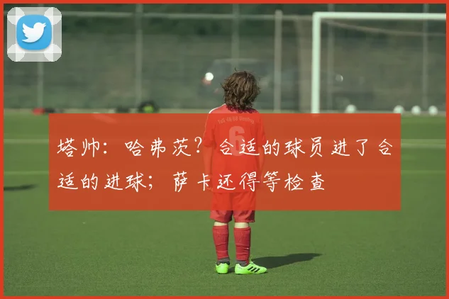 塔帅：哈弗茨？合适的球员进了合适的进球；萨卡还得等检查