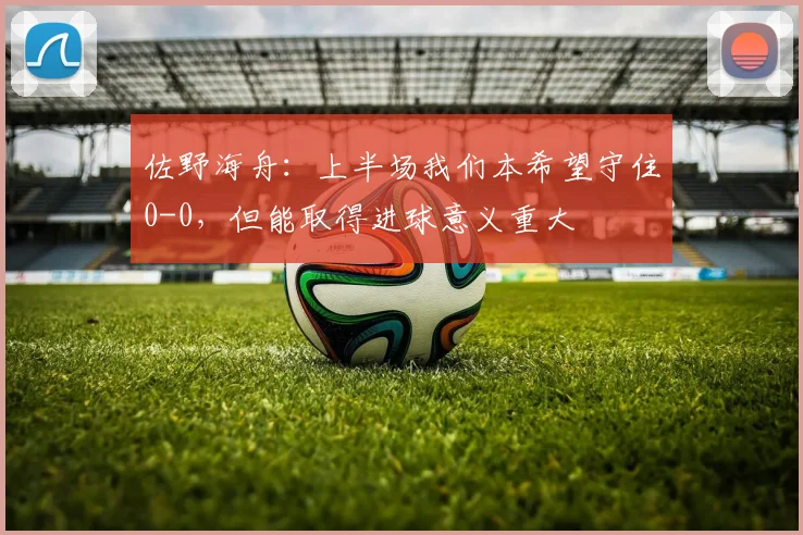 佐野海舟：上半场我们本希望守住0-0，但能取得进球意义重大