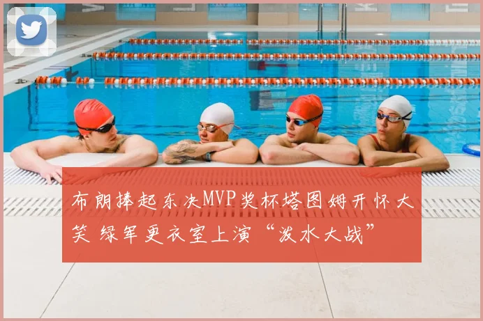 布朗捧起东决MVP奖杯塔图姆开怀大笑 绿军更衣室上演“泼水大战”