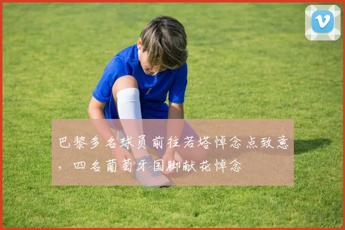 巴黎多名球员前往若塔悼念点致意，四名葡萄牙国脚献花悼念