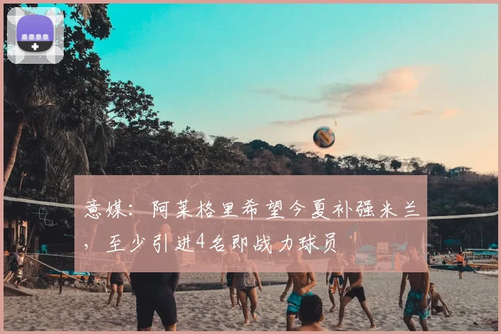意媒：阿莱格里希望今夏补强米兰，至少引进4名即战力球员