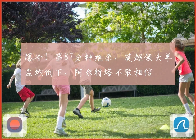 爆冷！第87分钟绝杀，英超领头羊轰然倒下，阿尔特塔不敢相信