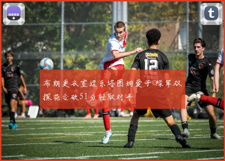 布朗更衣室逗乐塔图姆爱子 绿军双探花合砍51分轻取对手