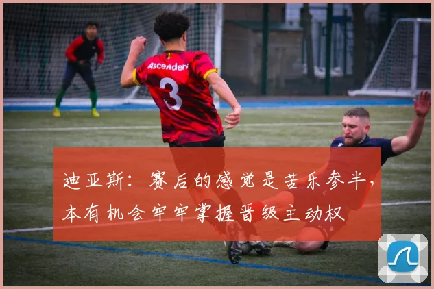迪亚斯：赛后的感觉是苦乐参半，本有机会牢牢掌握晋级主动权