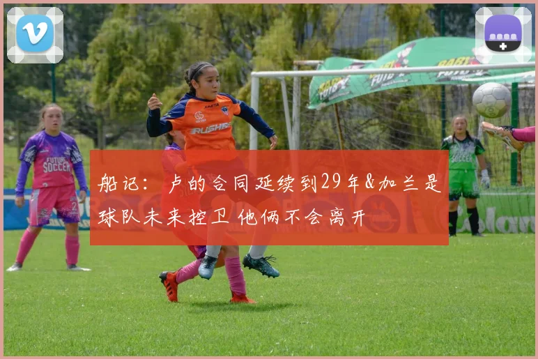 船记：卢的合同延续到29年&加兰是球队未来控卫 他俩不会离开