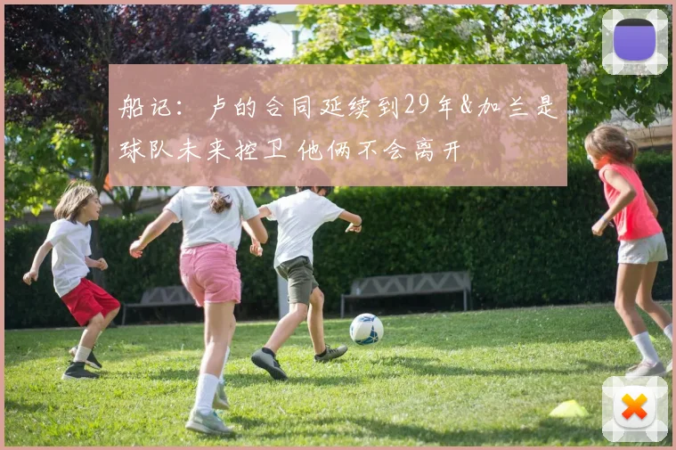 船记：卢的合同延续到29年&加兰是球队未来控卫 他俩不会离开