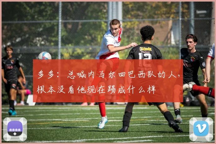 多多：总喊内马尔回巴西队的人，根本没看他现在踢成什么样