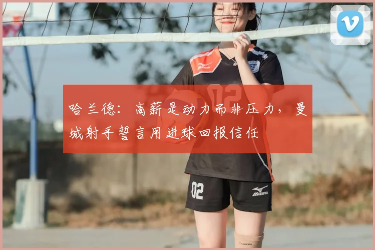 哈兰德：高薪是动力而非压力，曼城射手誓言用进球回报信任