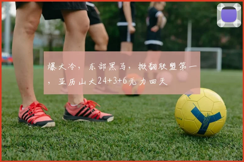 爆大冷，东部黑马，掀翻联盟第一，亚历山大24+3+6无力回天