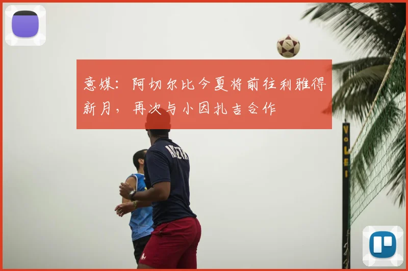 意媒：阿切尔比今夏将前往利雅得新月，再次与小因扎吉合作