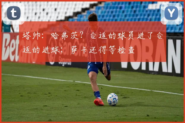 塔帅：哈弗茨？合适的球员进了合适的进球；萨卡还得等检查