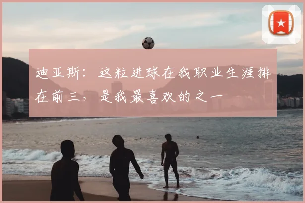 迪亚斯：这粒进球在我职业生涯排在前三，是我最喜欢的之一