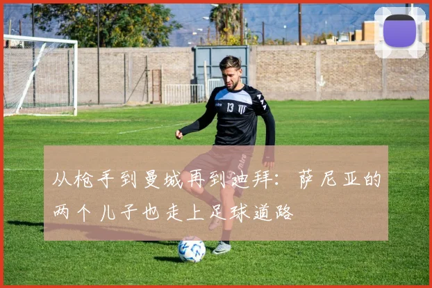 从枪手到曼城再到迪拜：萨尼亚的两个儿子也走上足球道路
