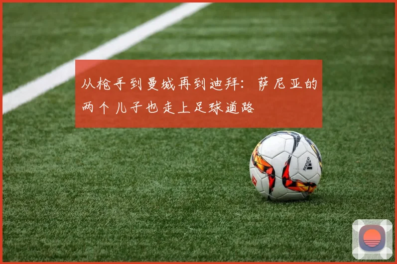 从枪手到曼城再到迪拜：萨尼亚的两个儿子也走上足球道路