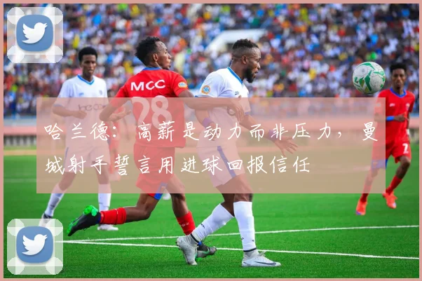 哈兰德：高薪是动力而非压力，曼城射手誓言用进球回报信任