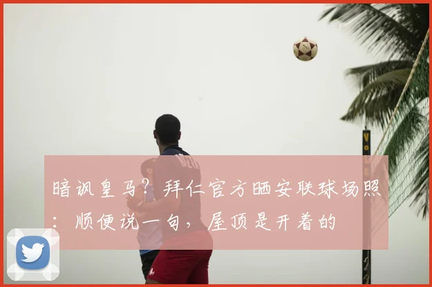 暗讽皇马？拜仁官方晒安联球场照：顺便说一句，屋顶是开着的
