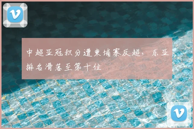 中超亚冠积分遭柬埔寨反超，东亚排名滑落至第十位