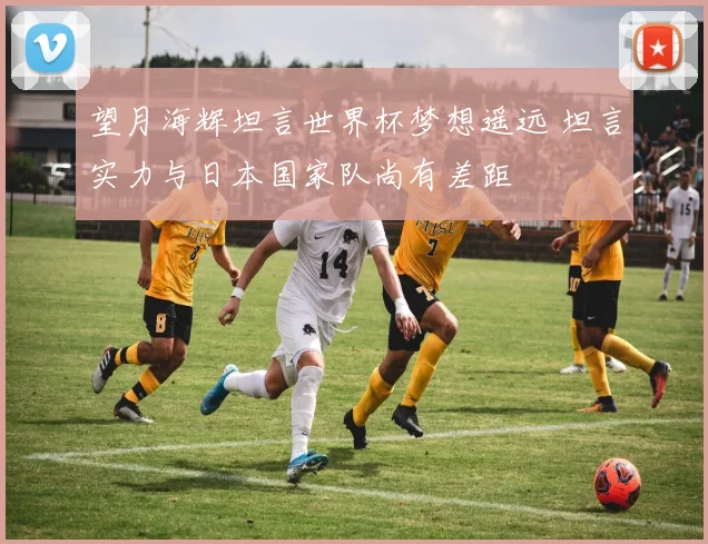 望月海辉坦言世界杯梦想遥远 坦言实力与日本国家队尚有差距